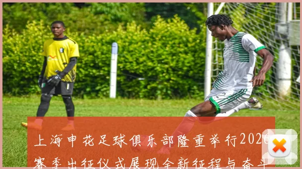 上海申花足球俱乐部隆重举行2026赛季出征仪式展现全新征程与奋斗目标