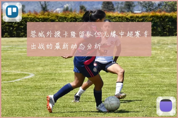 蓉城外援卡隆留队但无缘中超赛季出战的最新动态分析