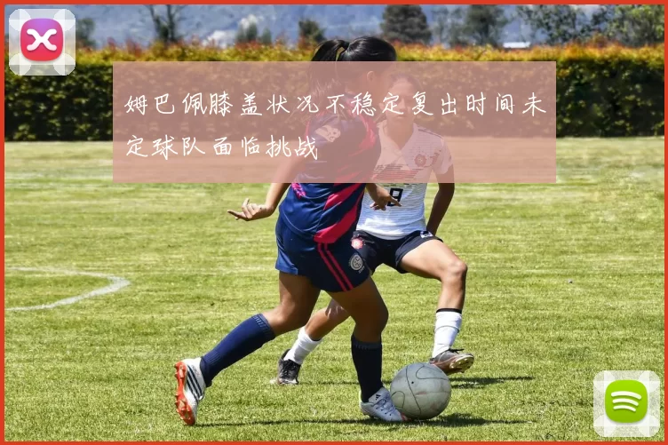 姆巴佩膝盖状况不稳定复出时间未定球队面临挑战