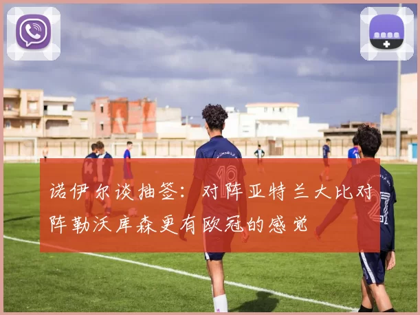 诺伊尔谈抽签：对阵亚特兰大比对阵勒沃库森更有欧冠的感觉