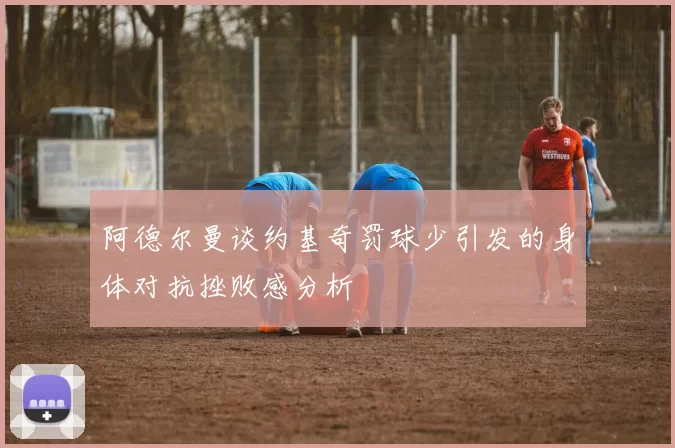 阿德尔曼谈约基奇罚球少引发的身体对抗挫败感分析