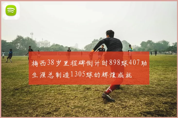 梅西38岁里程碑倒计时898球407助生涯总制造1305球的辉煌成就