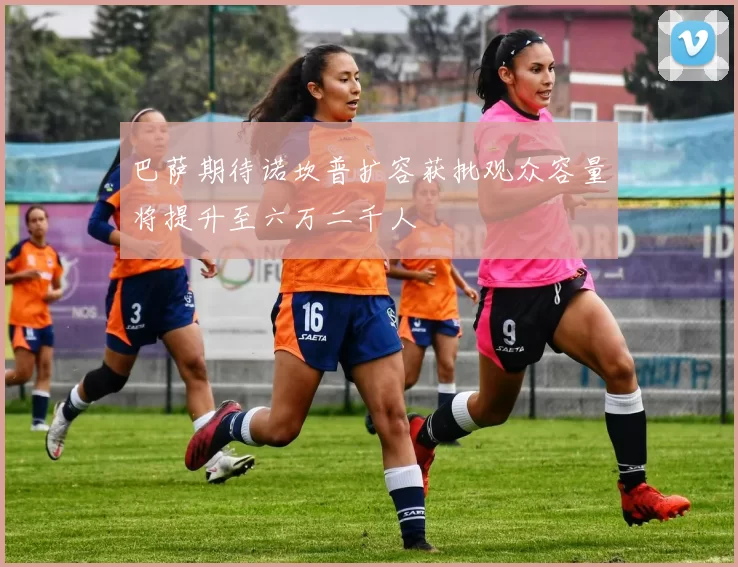 巴萨期待诺坎普扩容获批观众容量将提升至六万二千人