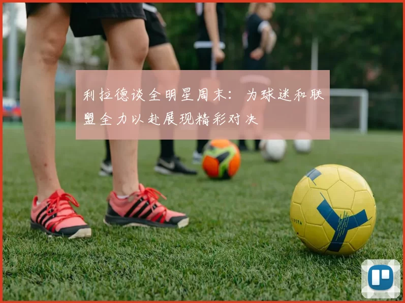 利拉德谈全明星周末：为球迷和联盟全力以赴展现精彩对决