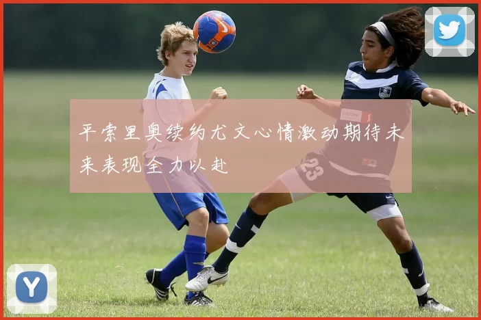 平索里奥续约尤文心情激动期待未来表现全力以赴
