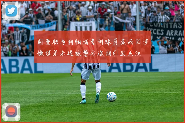 前曼联与利物浦青训球员莱西因涉嫌谋杀未遂被警方逮捕引发关注