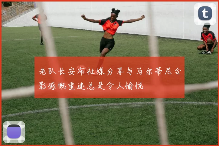 老队长安布社媒分享与马尔蒂尼合影感慨重逢总是令人愉悦