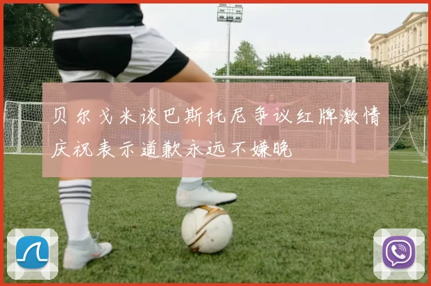 贝尔戈米谈巴斯托尼争议红牌激情庆祝表示道歉永远不嫌晚