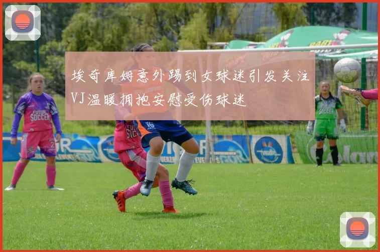 埃奇库姆意外踢到女球迷引发关注VJ温暖拥抱安慰受伤球迷