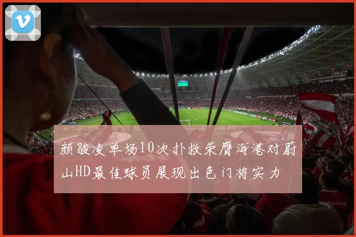 颜骏凌单场10次扑救荣膺海港对蔚山HD最佳球员展现出色门将实力