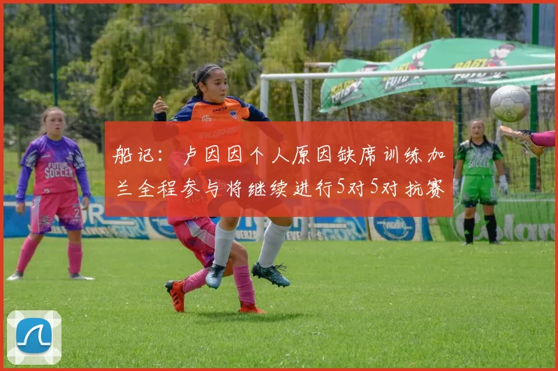 船记：卢因因个人原因缺席训练加兰全程参与将继续进行5对5对抗赛