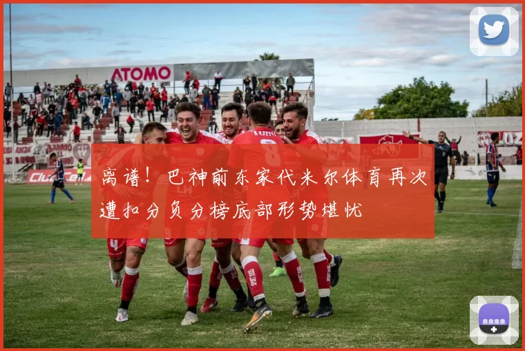 离谱！巴神前东家代米尔体育再次遭扣分负分榜底部形势堪忧
