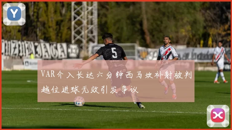 VAR介入长达六分钟西马坎补射被判越位进球无效引发争议