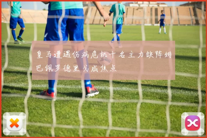 皇马遭遇伤病危机十名主力缺阵姆巴佩罗德里戈成焦点