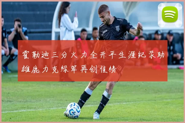 霍勒迪三分火力全开平生涯纪录助雄鹿力克绿军再创佳绩