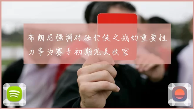 布朗尼强调对独行侠之战的重要性力争为赛季初期完美收官