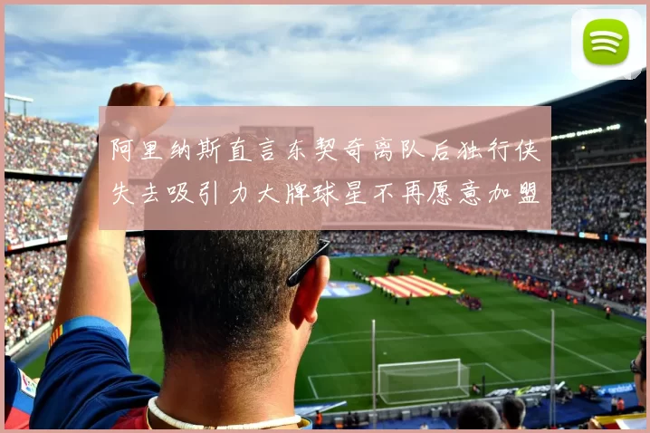 阿里纳斯直言东契奇离队后独行侠失去吸引力大牌球星不再愿意加盟